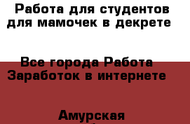 Работа для студентов,для мамочек в декрете. - Все города Работа » Заработок в интернете   . Амурская обл.,Архаринский р-н